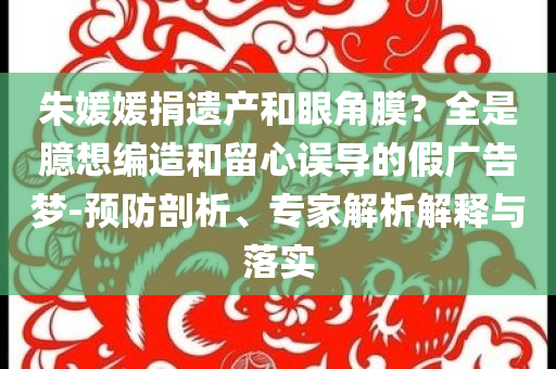 朱媛媛捐遺產(chǎn)和眼角膜？全是臆想編造和留心誤導(dǎo)的假廣告夢-預(yù)防剖析、專家解析解釋與落實