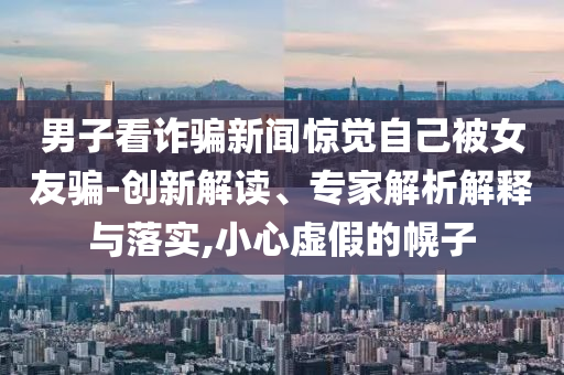 男子看詐騙新聞驚覺自己被女友騙-創(chuàng)新解讀、專家解析解釋與落實,小心虛假的幌子