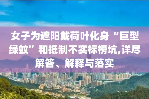 女子為遮陽戴荷葉化身“巨型綠蚊”和抵制不實標(biāo)榜坑,詳盡解答、解釋與落實