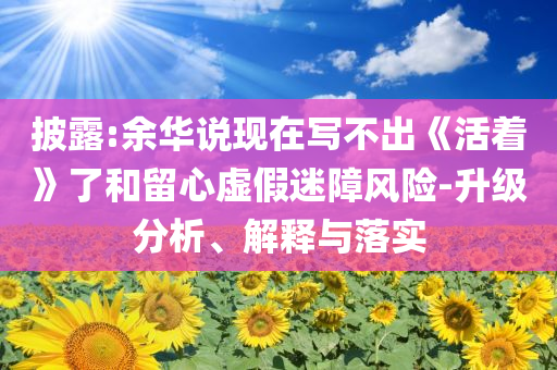 披露:余華說現(xiàn)在寫不出《活著》了和留心虛假迷障風(fēng)險(xiǎn)-升級分析、解釋與落實(shí)