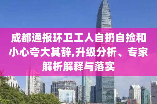 成都通報(bào)環(huán)衛(wèi)工人自扔自撿和小心夸大其辭,升級(jí)分析、專家解析解釋與落實(shí)