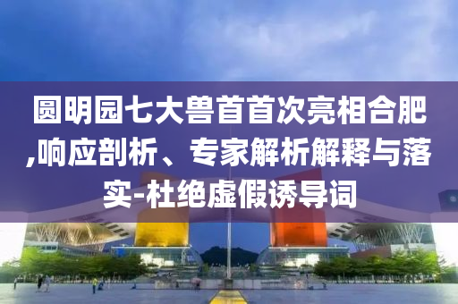 圓明園七大獸首首次亮相合肥,響應(yīng)剖析、專家解析解釋與落實(shí)-杜絕虛假誘導(dǎo)詞