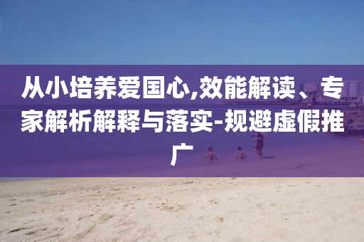 從小培養(yǎng)愛(ài)國(guó)心,效能解讀、專家解析解釋與落實(shí)-規(guī)避虛假推廣