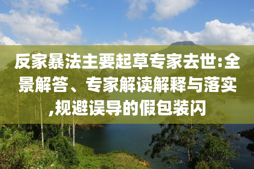 反家暴法主要起草專家去世:全景解答、專家解讀解釋與落實(shí),規(guī)避誤導(dǎo)的假包裝閃