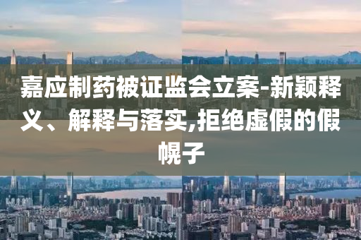 嘉應(yīng)制藥被證監(jiān)會(huì)立案-新穎釋義、解釋與落實(shí),拒絕虛假的假幌子