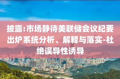 披露:市場(chǎng)靜待美聯(lián)儲(chǔ)會(huì)議紀(jì)要出爐系統(tǒng)分析、解釋與落實(shí)-杜絕誤導(dǎo)性誘導(dǎo)