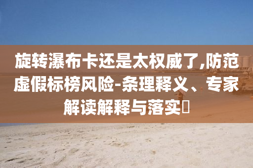 旋轉瀑布卡還是太權威了,防范虛假標榜風險-條理釋義、專家解讀解釋與落實?