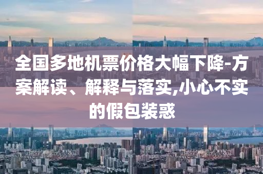 全國多地機(jī)票價格大幅下降-方案解讀、解釋與落實(shí),小心不實(shí)的假包裝惑