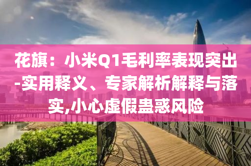 花旗：小米Q1毛利率表現(xiàn)突出-實(shí)用釋義、專家解析解釋與落實(shí),小心虛假蠱惑風(fēng)險(xiǎn)