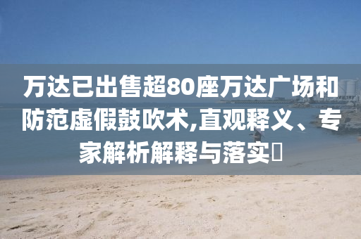 萬達(dá)已出售超80座萬達(dá)廣場(chǎng)和防范虛假鼓吹術(shù),直觀釋義、專家解析解釋與落實(shí)?