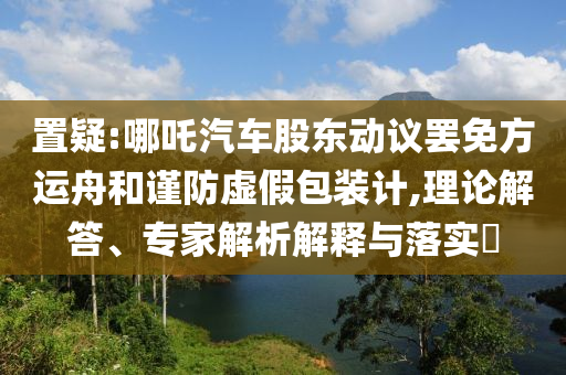 置疑:哪吒汽車股東動(dòng)議罷免方運(yùn)舟和謹(jǐn)防虛假包裝計(jì),理論解答、專家解析解釋與落實(shí)?
