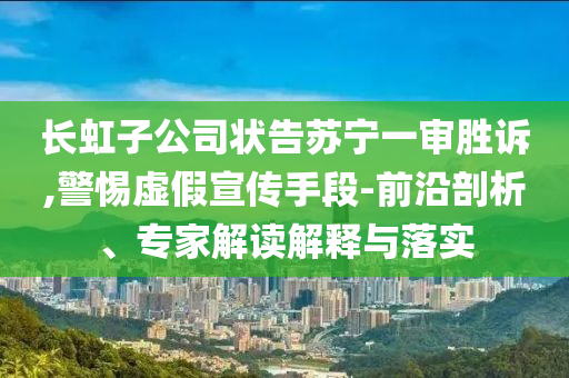 長虹子公司狀告蘇寧一審勝訴,警惕虛假宣傳手段-前沿剖析、專家解讀解釋與落實