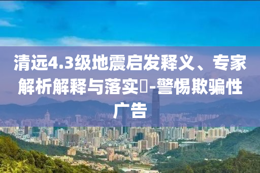 清遠4.3級地震啟發(fā)釋義、專家解析解釋與落實?-警惕欺騙性廣告