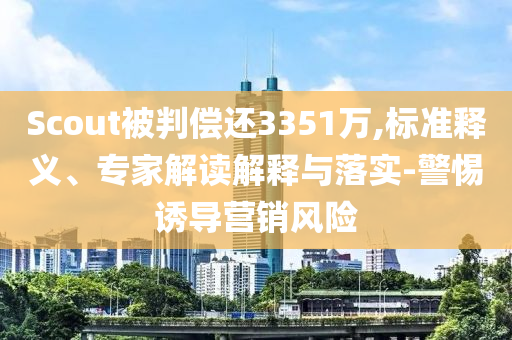 Scout被判償還3351萬,標準釋義、專家解讀解釋與落實-警惕誘導營銷風險