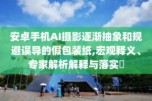 安卓手機AI攝影逐漸抽象和規(guī)避誤導的假包裝紙,宏觀釋義、專家解析解釋與落實?