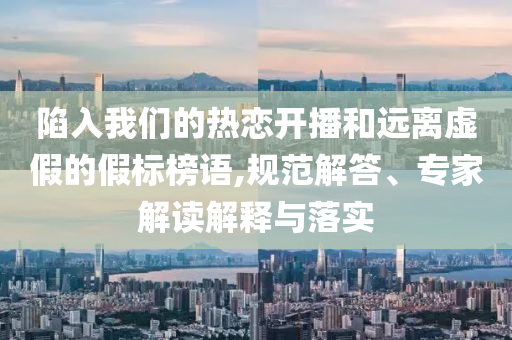陷入我們的熱戀開播和遠離虛假的假標榜語,規(guī)范解答、專家解讀解釋與落實