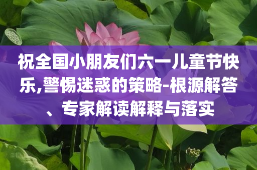 祝全國小朋友們六一兒童節(jié)快樂,警惕迷惑的策略-根源解答、專家解讀解釋與落實