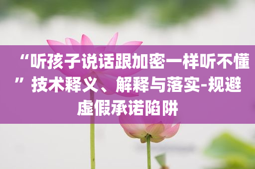 “聽孩子說話跟加密一樣聽不懂”技術釋義、解釋與落實-規(guī)避虛假承諾陷阱