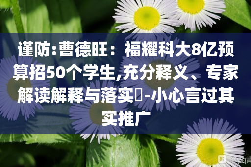 謹防:曹德旺：福耀科大8億預算招50個學生,充分釋義、專家解讀解釋與落實?-小心言過其實推廣