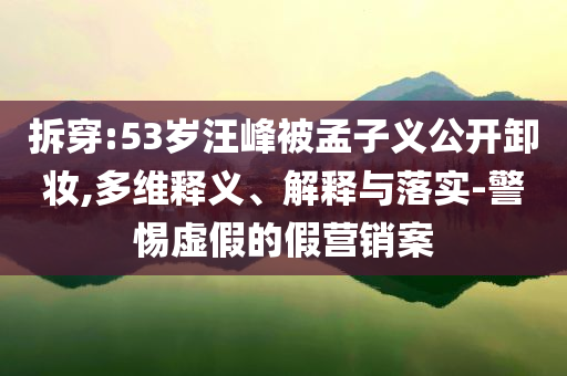 拆穿:53歲汪峰被孟子義公開卸妝,多維釋義、解釋與落實-警惕虛假的假營銷案