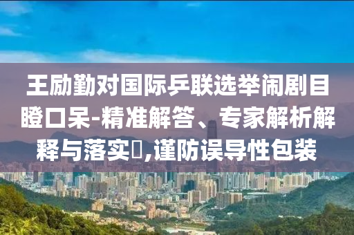 王勵勤對國際乒聯(lián)選舉鬧劇目瞪口呆-精準解答、專家解析解釋與落實?,謹防誤導性包裝