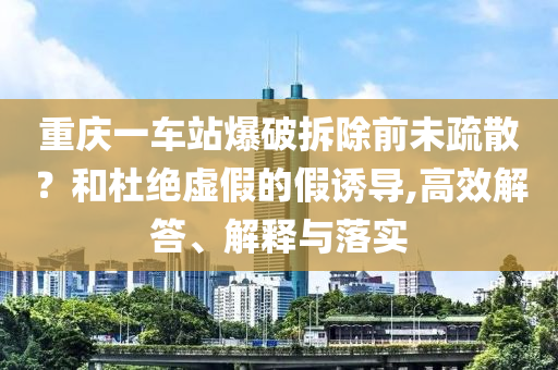 重慶一車站爆破拆除前未疏散？和杜絕虛假的假誘導(dǎo),高效解答、解釋與落實(shí)