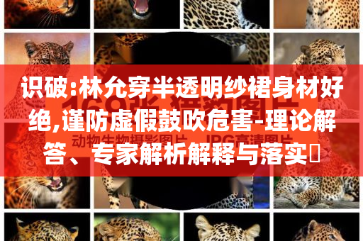 識(shí)破:林允穿半透明紗裙身材好絕,謹(jǐn)防虛假鼓吹危害-理論解答、專家解析解釋與落實(shí)?