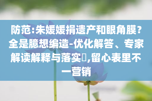 防范:朱媛媛捐遺產(chǎn)和眼角膜？全是臆想編造-優(yōu)化解答、專家解讀解釋與落實(shí)?,留心表里不一營(yíng)銷(xiāo)