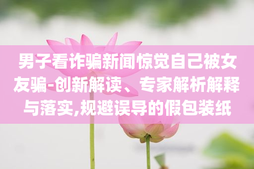男子看詐騙新聞驚覺(jué)自己被女友騙-創(chuàng)新解讀、專家解析解釋與落實(shí),規(guī)避誤導(dǎo)的假包裝紙