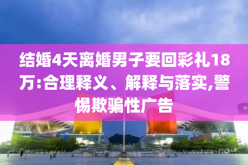 結(jié)婚4天離婚男子要回彩禮18萬:合理釋義、解釋與落實(shí),警惕欺騙性廣告