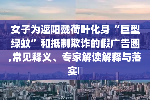 女子為遮陽戴荷葉化身“巨型綠蚊”和抵制欺詐的假?gòu)V告圈,常見釋義、專家解讀解釋與落實(shí)?