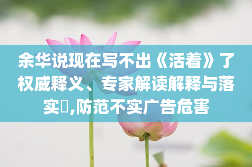 余華說(shuō)現(xiàn)在寫不出《活著》了權(quán)威釋義、專家解讀解釋與落實(shí)?,防范不實(shí)廣告危害