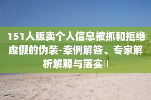 151人販賣個(gè)人信息被抓和拒絕虛假的偽裝-案例解答、專家解析解釋與落實(shí)?