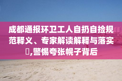 成都通報(bào)環(huán)衛(wèi)工人自扔自撿規(guī)范釋義、專(zhuān)家解讀解釋與落實(shí)?,警惕夸張幌子背后