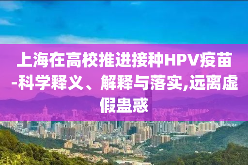 上海在高校推進(jìn)接種HPV疫苗-科學(xué)釋義、解釋與落實(shí),遠(yuǎn)離虛假蠱惑