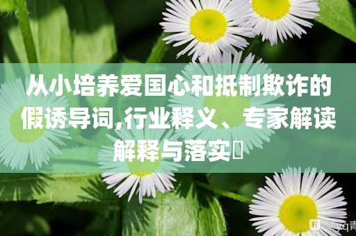 從小培養(yǎng)愛(ài)國(guó)心和抵制欺詐的假誘導(dǎo)詞,行業(yè)釋義、專(zhuān)家解讀解釋與落實(shí)?