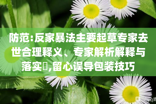 防范:反家暴法主要起草專(zhuān)家去世合理釋義、專(zhuān)家解析解釋與落實(shí)?,留心誤導(dǎo)包裝技巧