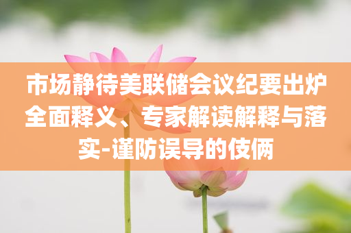 市場(chǎng)靜待美聯(lián)儲(chǔ)會(huì)議紀(jì)要出爐全面釋義、專家解讀解釋與落實(shí)-謹(jǐn)防誤導(dǎo)的伎倆