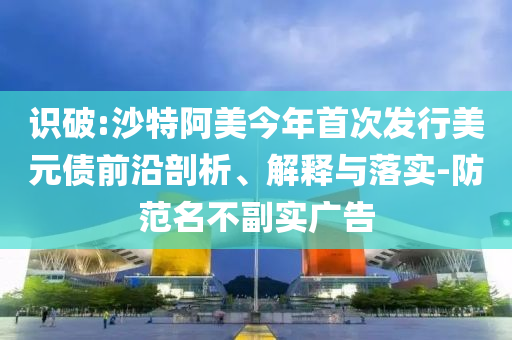 識(shí)破:沙特阿美今年首次發(fā)行美元債前沿剖析、解釋與落實(shí)-防范名不副實(shí)廣告