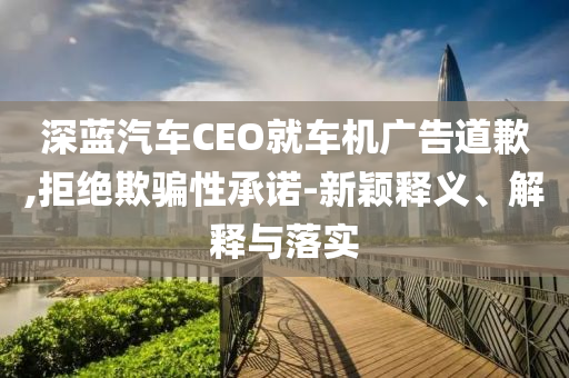 深藍(lán)汽車CEO就車機(jī)廣告道歉,拒絕欺騙性承諾-新穎釋義、解釋與落實(shí)