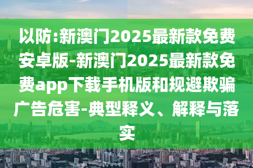 以防:新澳門2025最新款免費安卓版-新澳門2025最新款免費app下載手機版和規(guī)避欺騙廣告危害-典型釋義、解釋與落實