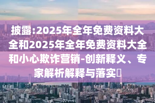 披露:2025年全年免費資料大全和2025年全年免費資料大全和小心欺詐營銷-創(chuàng)新釋義、專家解析解釋與落實?