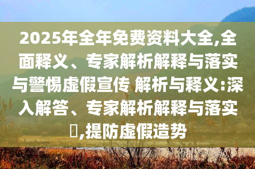2025年全年免費(fèi)資料大全,全面釋義、專家解析解釋與落實(shí)與警惕虛假宣傳 解析與釋義:深入解答、專家解析解釋與落實(shí)?,提防虛假造勢