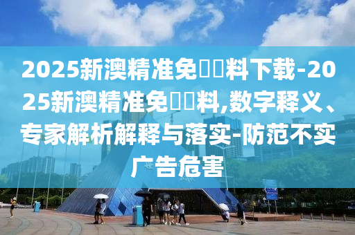 2025新澳精準(zhǔn)免費資料下載-2025新澳精準(zhǔn)免費資料,數(shù)字釋義、專家解析解釋與落實-防范不實廣告危害