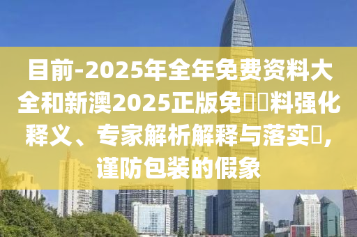 目前-2025年全年免費資料大全和新澳2025正版免費資料強化釋義、專家解析解釋與落實?,謹(jǐn)防包裝的假象