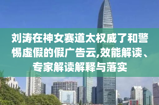 劉濤在神女賽道太權(quán)威了和警惕虛假的假廣告云,效能解讀、專家解讀解釋與落實