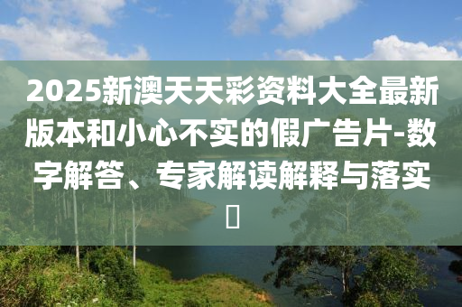 2025新澳天天彩資料大全最新版本和小心不實的假廣告片-數(shù)字解答、專家解讀解釋與落實?