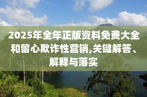 2025年全年正版資料免費大全和留心欺詐性營銷,關(guān)鍵解答、解釋與落實