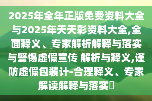 2025年全年正版免費(fèi)資料大全與2025年天天彩資料大全,全面釋義、專家解析解釋與落實(shí)與警惕虛假宣傳 解析與釋義,謹(jǐn)防虛假包裝計(jì)-合理釋義、專家解讀解釋與落實(shí)?