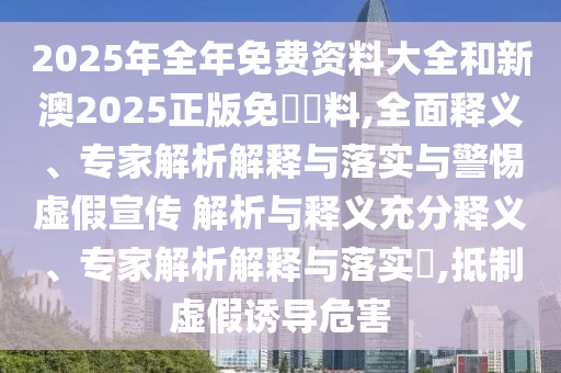 2025年全年免費資料大全和新澳2025正版免費資料,全面釋義、專家解析解釋與落實與警惕虛假宣傳 解析與釋義充分釋義、專家解析解釋與落實?,抵制虛假誘導(dǎo)危害